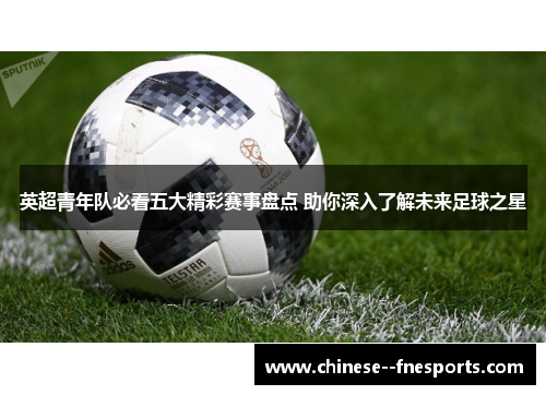 英超青年队必看五大精彩赛事盘点 助你深入了解未来足球之星