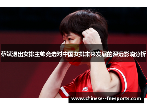 蔡斌退出女排主帅竞选对中国女排未来发展的深远影响分析