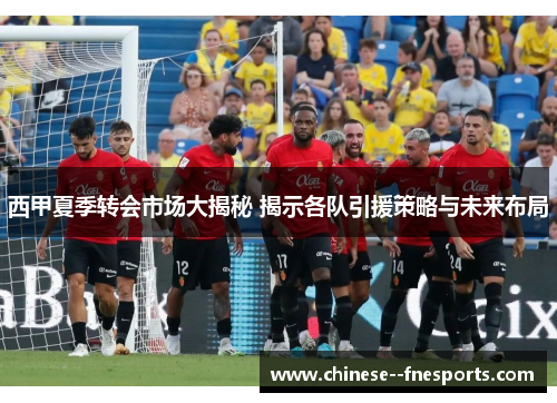 西甲夏季转会市场大揭秘 揭示各队引援策略与未来布局