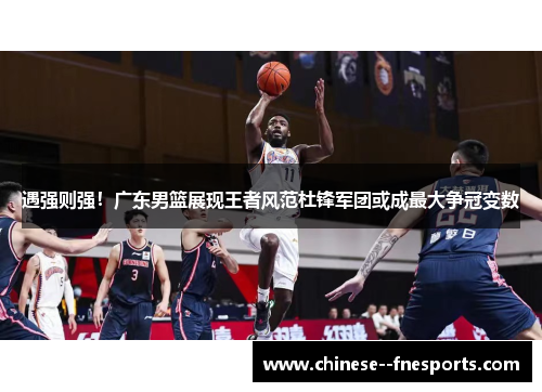 遇强则强！广东男篮展现王者风范杜锋军团或成最大争冠变数